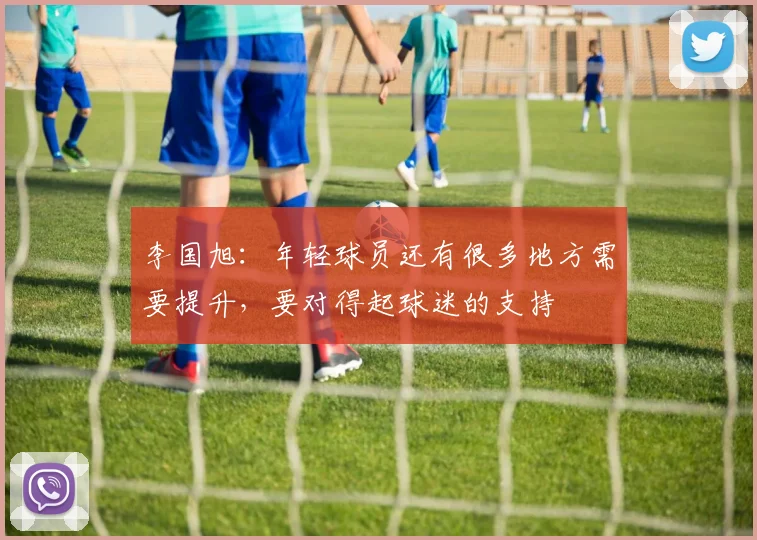 李国旭：年轻球员还有很多地方需要提升，要对得起球迷的支持