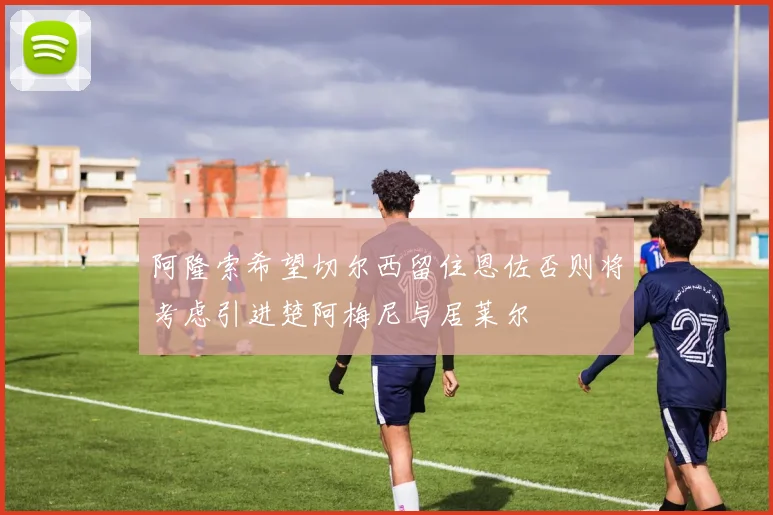 阿隆索希望切尔西留住恩佐否则将考虑引进楚阿梅尼与居莱尔