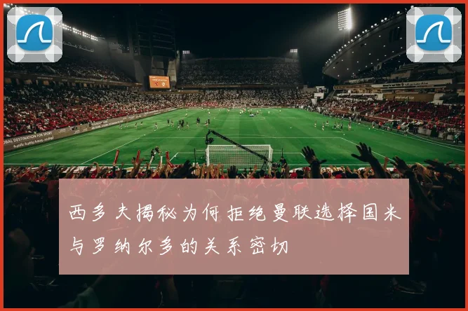 西多夫揭秘为何拒绝曼联选择国米与罗纳尔多的关系密切