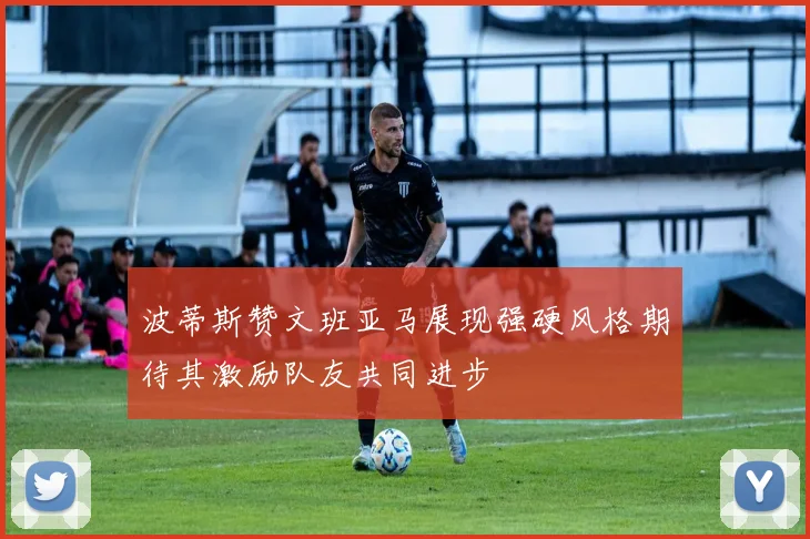 波蒂斯赞文班亚马展现强硬风格期待其激励队友共同进步