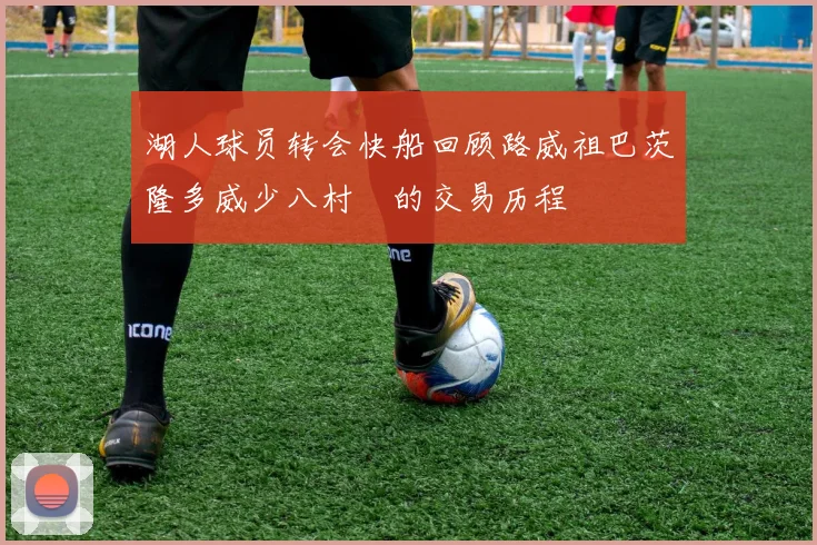 湖人球员转会快船回顾路威祖巴茨隆多威少八村塁的交易历程