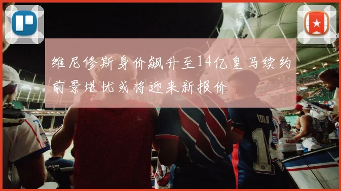 维尼修斯身价飙升至14亿皇马续约前景堪忧或将迎来新报价