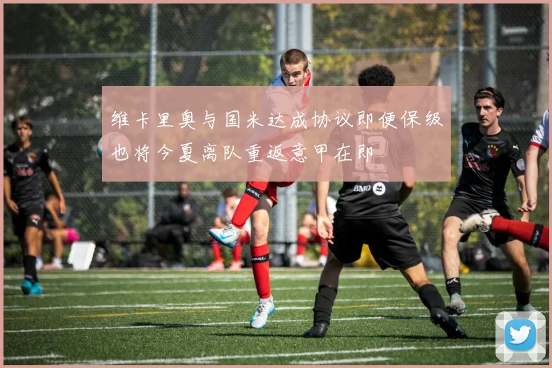 维卡里奥与国米达成协议即便保级也将今夏离队重返意甲在即