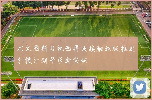 尤文图斯与凯西再次接触积极推进引援计划寻求新突破