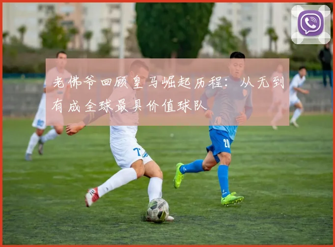 老佛爷回顾皇马崛起历程：从无到有成全球最具价值球队
