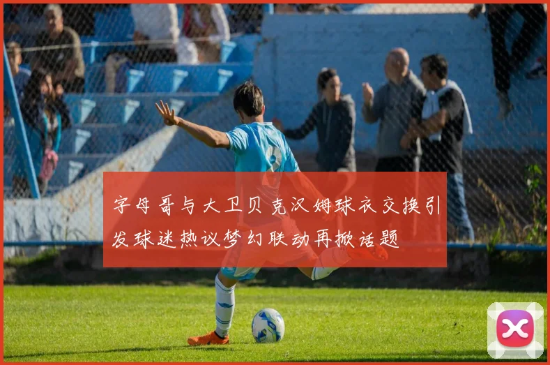 字母哥与大卫贝克汉姆球衣交换引发球迷热议梦幻联动再掀话题