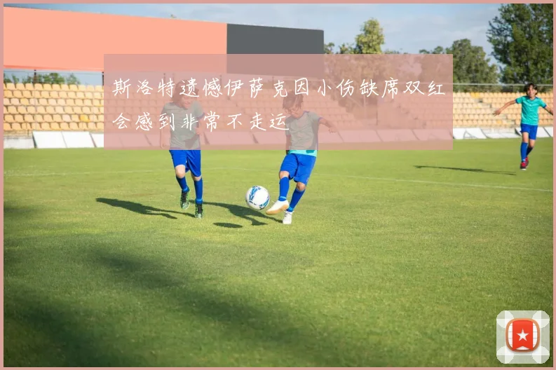 斯洛特遗憾伊萨克因小伤缺席双红会感到非常不走运