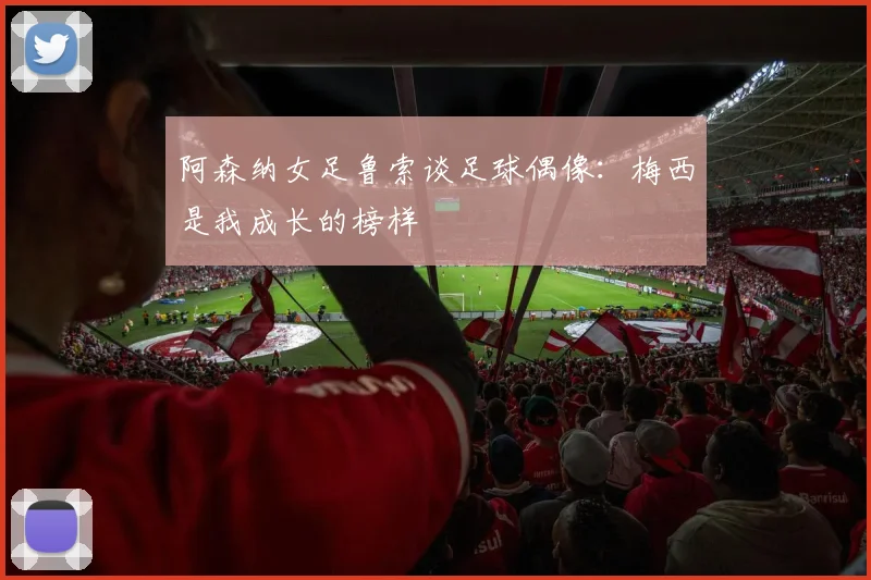 阿森纳女足鲁索谈足球偶像：梅西是我成长的榜样