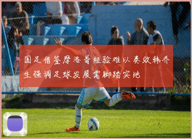 国足借鉴摩洛哥经验难以奏效韩乔生强调足球发展需脚踏实地