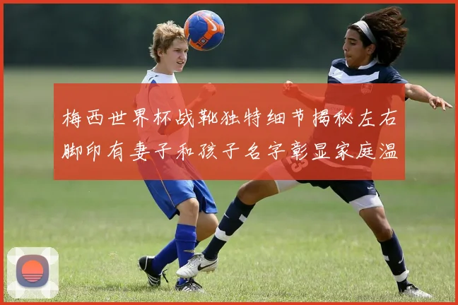 梅西世界杯战靴独特细节揭秘左右脚印有妻子和孩子名字彰显家庭温暖