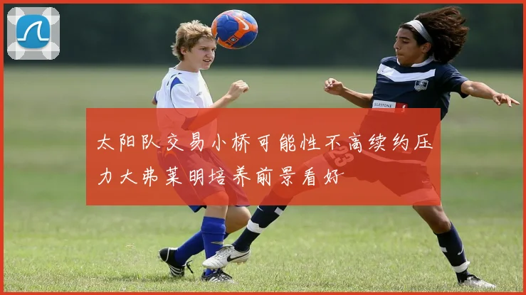 太阳队交易小桥可能性不高续约压力大弗莱明培养前景看好
