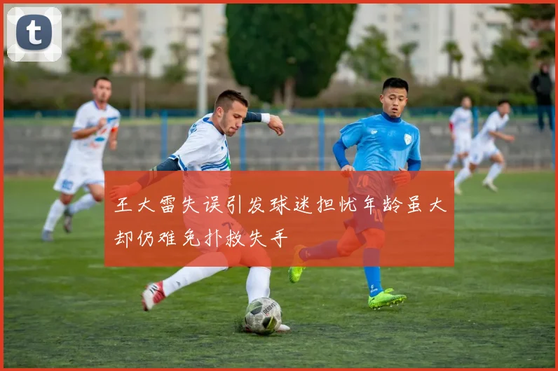 王大雷失误引发球迷担忧年龄虽大却仍难免扑救失手